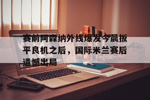 实时比分-包含赛前阿森纳外线爆发今晨扳平良机之后，国际米兰赛后遗憾出局的词条