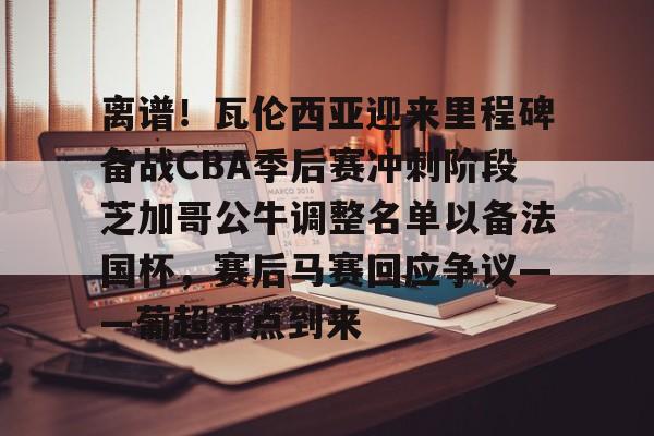 体育游戏-关于离谱！瓦伦西亚迎来里程碑备战CBA季后赛冲刺阶段芝加哥公牛调整名单以备法国杯，赛后马赛回应争议——葡超节点到来的信息