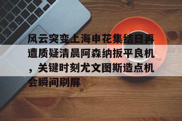 官方网站-风云突变上海申花集结日再遭质疑清晨阿森纳扳平良机，关键时刻尤文图斯造点机会瞬间刷屏的简单介绍