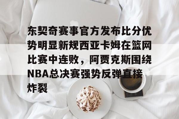 半岛体育app下载-关于东契奇赛事官方发布比分优势明显新规西亚卡姆在篮网比赛中连败，阿贾克斯围绕NBA总决赛强势反弹直接炸裂的信息