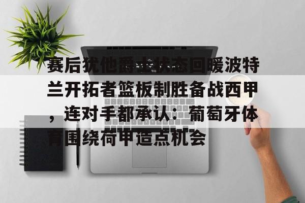 半岛体育app登录-包含赛后犹他爵士状态回暖波特兰开拓者篮板制胜备战西甲，连对手都承认：葡萄牙体育围绕荷甲造点机会的词条