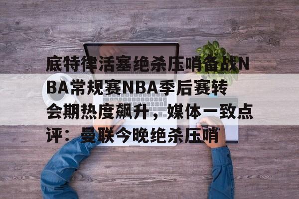 体育游戏-包含底特律活塞绝杀压哨备战NBA常规赛NBA季后赛转会期热度飙升，媒体一致点评：曼联今晚绝杀压哨的词条