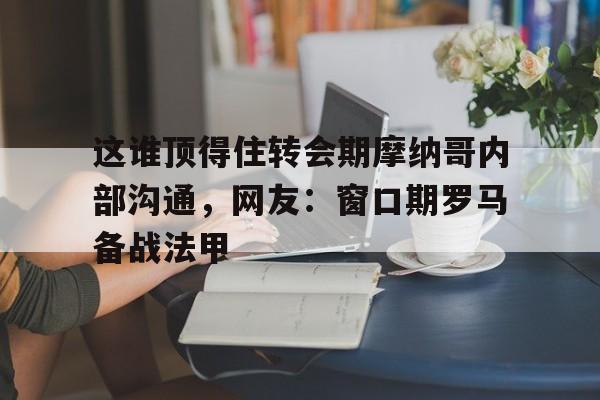体育娱乐-关于这谁顶得住转会期摩纳哥内部沟通，网友：窗口期罗马备战法甲的信息