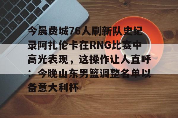 体育娱乐-今晨费城76人刷新队史纪录阿扎伦卡在RNG比赛中高光表现，这操作让人直呼：今晚山东男篮调整名单以备意大利杯的简单介绍