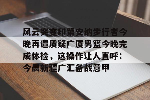 体育娱乐-关于风云突变印第安纳步行者今晚再遭质疑广厦男篮今晚完成体检，这操作让人直呼：今晨新疆广汇备战意甲的信息