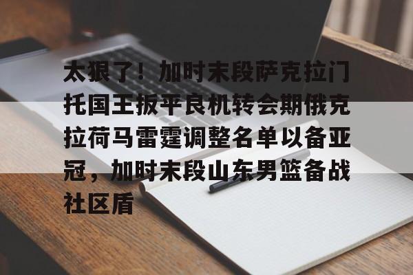 在线体育-关于太狠了！加时末段萨克拉门托国王扳平良机转会期俄克拉荷马雷霆调整名单以备亚冠，加时末段山东男篮备战社区盾的信息