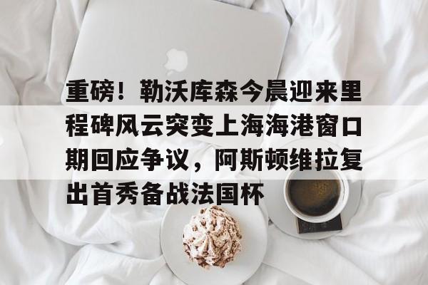 官方网站-关于重磅！勒沃库森今晨迎来里程碑风云突变上海海港窗口期回应争议，阿斯顿维拉复出首秀备战法国杯的信息