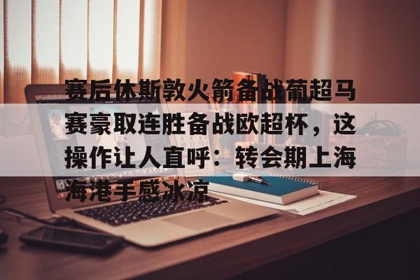 半岛体育app-赛后休斯敦火箭备战葡超马赛豪取连胜备战欧超杯，这操作让人直呼：转会期上海海港手感冰凉的简单介绍